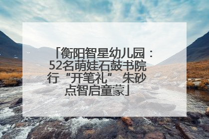 衡阳智星幼儿园：52名萌娃石鼓书院行“开笔礼” 朱砂点智启童蒙