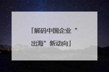 解码中国企业“出海”新动向