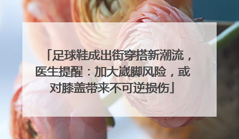 足球鞋成出街穿搭新潮流，医生提醒：加大崴脚风险，或对膝盖带来不可逆损伤