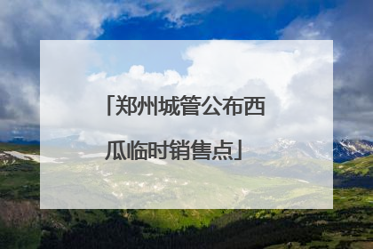 郑州城管公布西瓜临时销售点