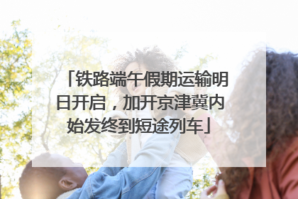 铁路端午假期运输明日开启，加开京津冀内始发终到短途列车