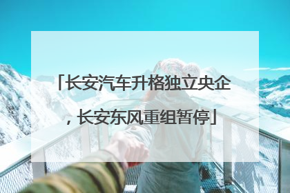 长安汽车升格独立央企，长安东风重组暂停