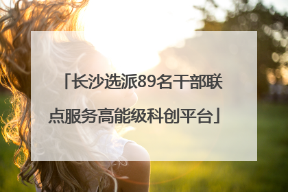 长沙选派89名干部联点服务高能级科创平台