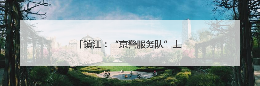 镇江：“京警服务队”上线，助力学子圆梦今夏