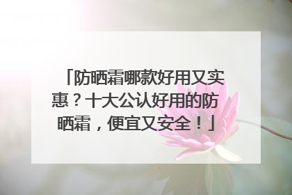 防晒霜哪款好用又实惠？十大公认好用的防晒霜，便宜又安全！