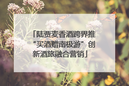 陆贾麦香酒跨界推“买酒赠南极游”创新酒旅融合营销