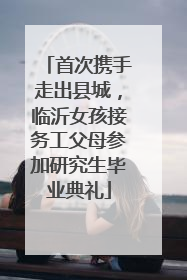 首次携手走出县城，临沂女孩接务工父母参加研究生毕业典礼