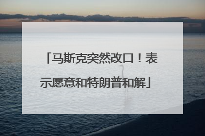 马斯克突然改口！表示愿意和特朗普和解