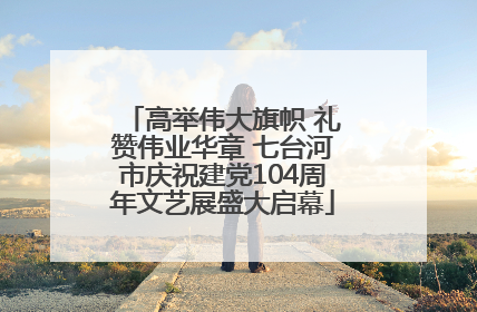 高举伟大旗帜 礼赞伟业华章 七台河市庆祝建党104周年文艺展盛大启幕