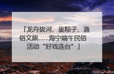 龙舟拔河、裹粽子、渔俗文旅……海宁端午民俗活动“好戏连台”