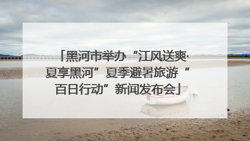 黑河市举办“江风送爽·夏享黑河”夏季避暑旅游“百日行动”新闻发布会