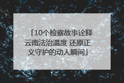 10个检察故事诠释云南法治温度 还原正义守护的动人瞬间