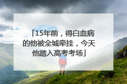 15年前，得白血病的他被全城牵挂，今天他踏入高考考场