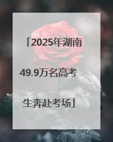 2025年湖南49.9万名高考生奔赴考场