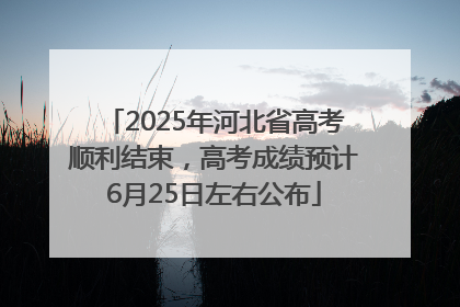 2025年河北省高考顺利结束，高考成绩预计6月25日左右公布