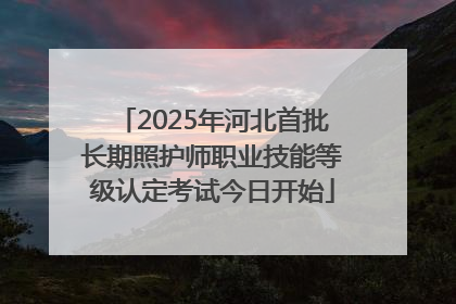 2025年河北首批长期照护师职业技能等级认定考试今日开始