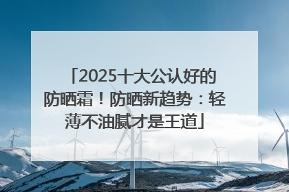 2025十大公认好的防晒霜！防晒新趋势：轻薄不油腻才是王道