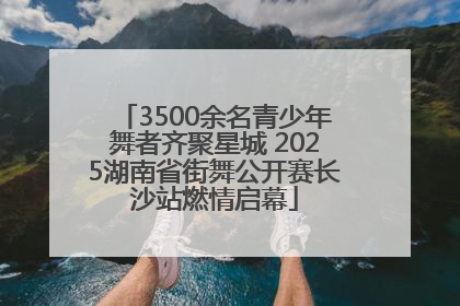 3500余名青少年舞者齐聚星城 2025湖南省街舞公开赛长沙站燃情启幕