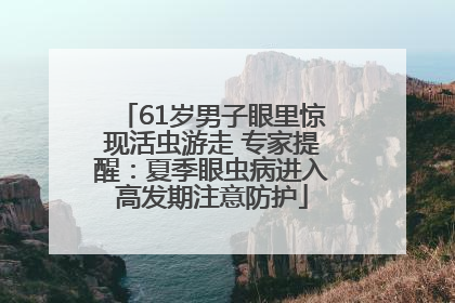 61岁男子眼里惊现活虫游走 专家提醒：夏季眼虫病进入高发期注意防护